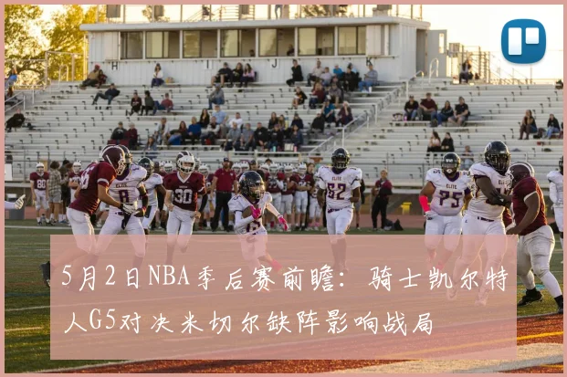 5月2日NBA季后赛前瞻：骑士凯尔特人G5对决米切尔缺阵影响战局