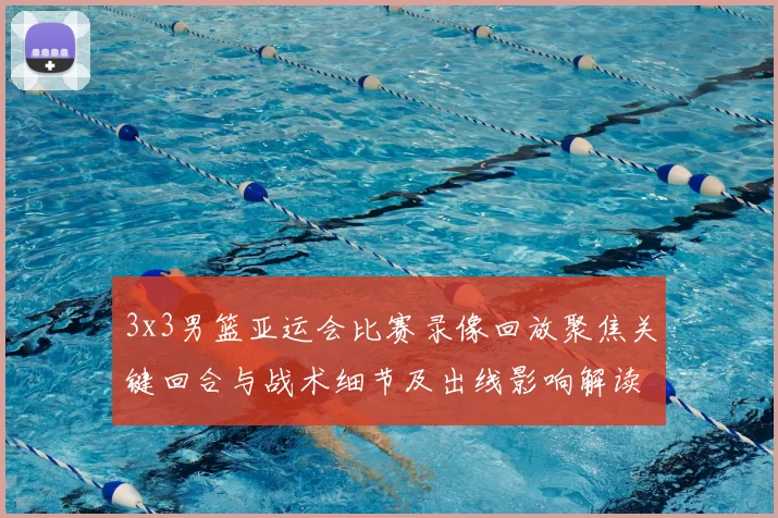 3x3男篮亚运会比赛录像回放聚焦关键回合与战术细节及出线影响解读