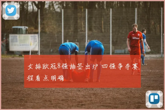 女排欧冠8强抽签出炉 四强争夺赛程看点明确