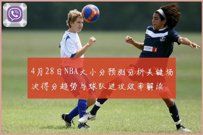4月28日NBA大小分预测分析关键场次得分趋势与球队进攻效率解读