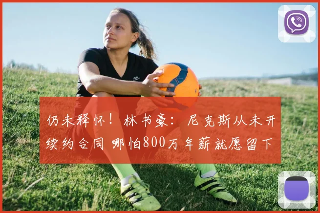 仍未释怀!林书豪:尼克斯从未开续约合同 哪怕800万年薪就愿留下