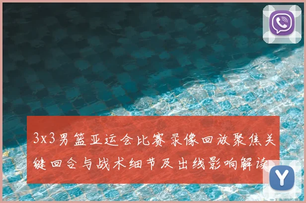 3x3男篮亚运会比赛录像回放聚焦关键回合与战术细节及出线影响解读