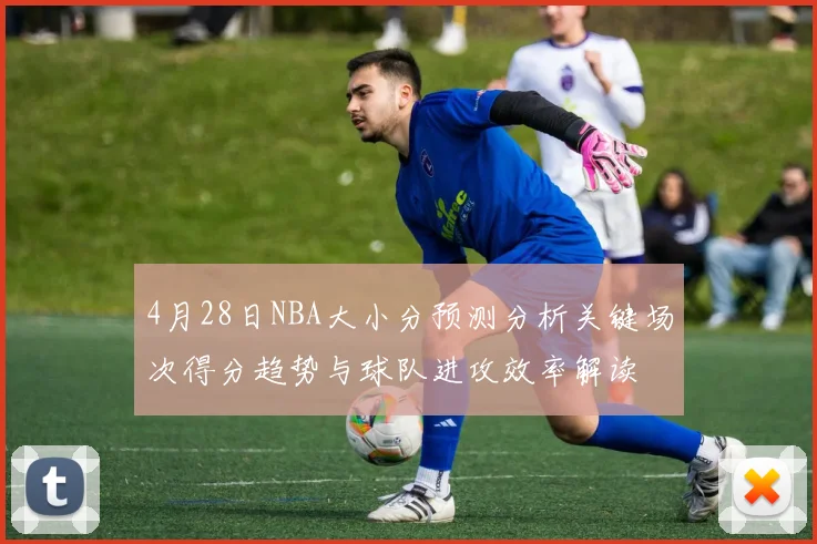 4月28日NBA大小分预测分析关键场次得分趋势与球队进攻效率解读