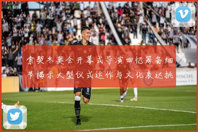 索契冬奥会开幕式导演回忆筹备细节揭示大型仪式运作与文化表达挑战