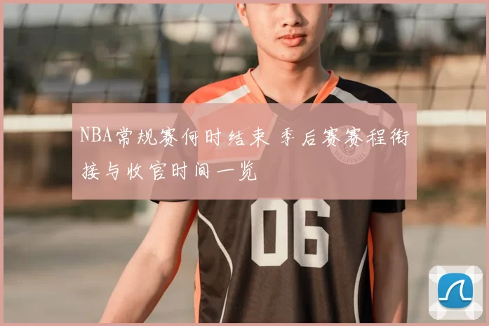 NBA常规赛何时结束 季后赛赛程衔接与收官时间一览