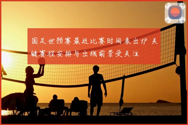 国足世预赛最近比赛时间表出炉 关键赛程安排与出线前景受关注