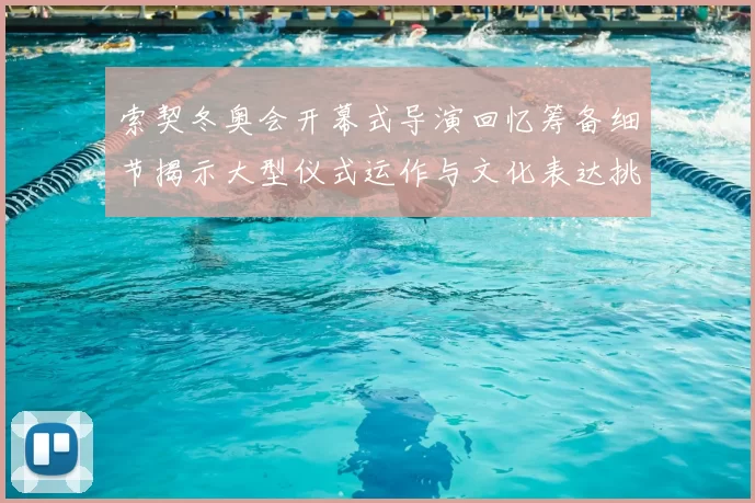 索契冬奥会开幕式导演回忆筹备细节揭示大型仪式运作与文化表达挑战