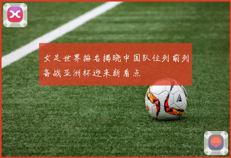 女足世界排名揭晓中国队位列前列备战亚洲杯迎来新看点