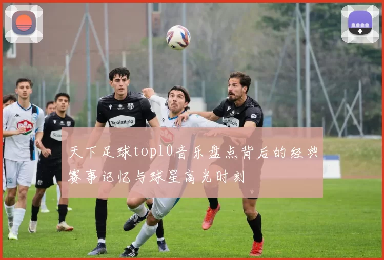 天下足球top10音乐盘点背后的经典赛事记忆与球星高光时刻