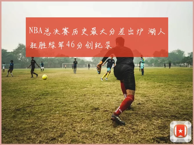 NBA总决赛历史最大分差出炉 湖人狂胜绿军46分创纪录