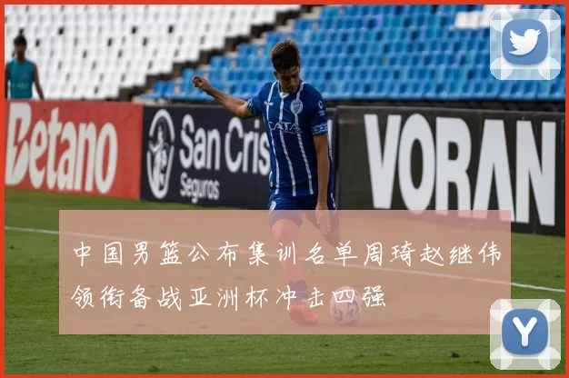 中国男篮公布集训名单周琦赵继伟领衔备战亚洲杯冲击四强