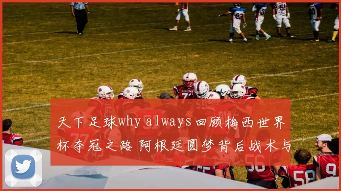 天下足球why always回顾梅西世界杯夺冠之路 阿根廷圆梦背后战术与团队支撑