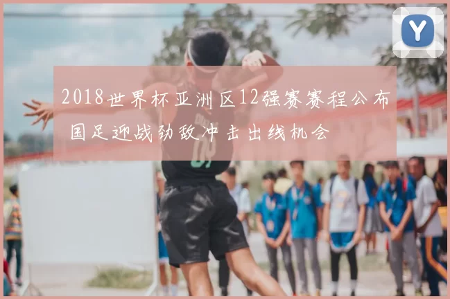 2018世界杯亚洲区12强赛赛程公布 国足迎战劲敌冲击出线机会