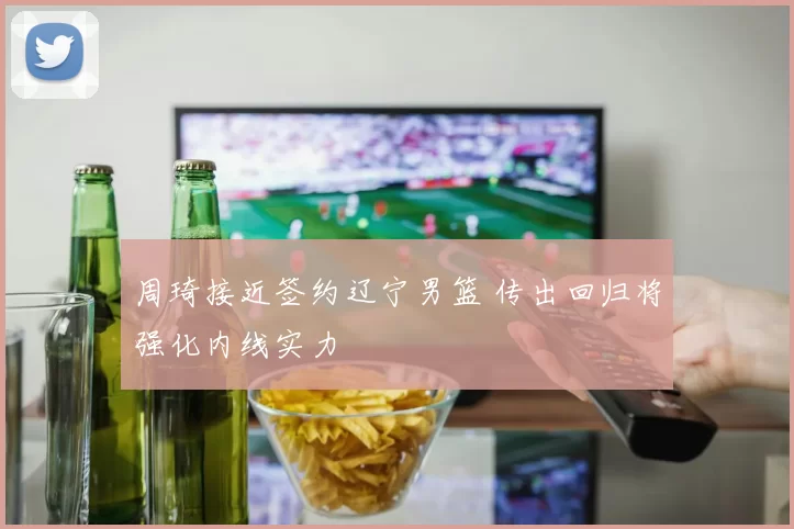 周琦接近签约辽宁男篮 传出回归将强化内线实力