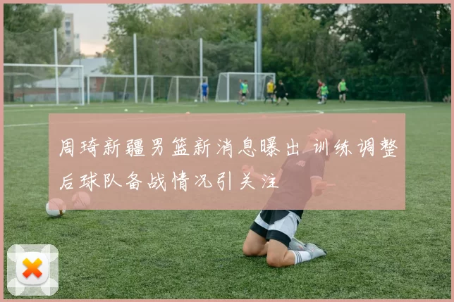 周琦新疆男篮新消息曝出 训练调整后球队备战情况引关注