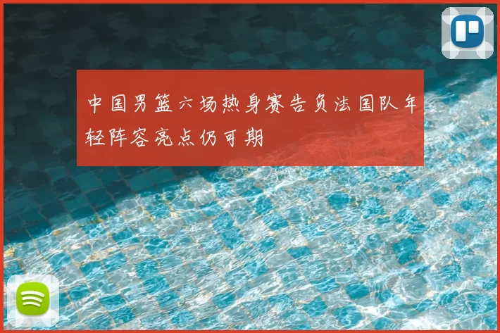 中国男篮六场热身赛告负法国队年轻阵容亮点仍可期