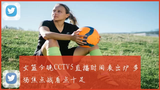 女篮今晚CCTV5直播时间表出炉 多场焦点战看点十足