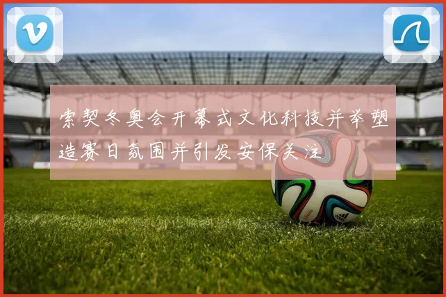 索契冬奥会开幕式文化科技并举塑造赛日氛围并引发安保关注