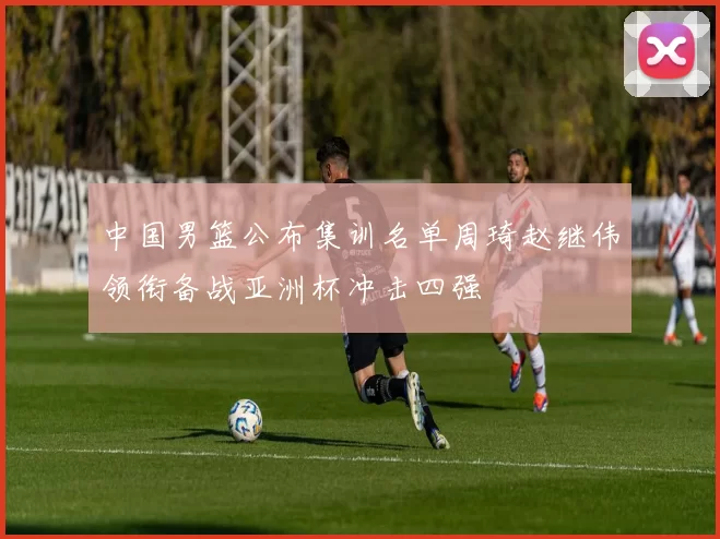 中国男篮公布集训名单周琦赵继伟领衔备战亚洲杯冲击四强