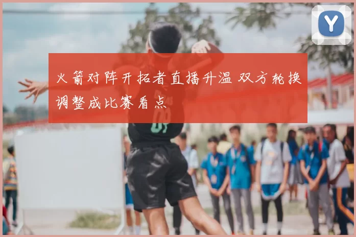 火箭对阵开拓者直播升温 双方轮换调整成比赛看点