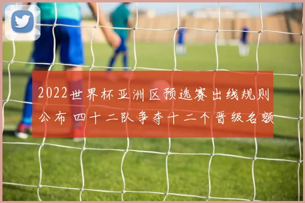 2022世界杯亚洲区预选赛出线规则公布 四十二队争夺十二个晋级名额
