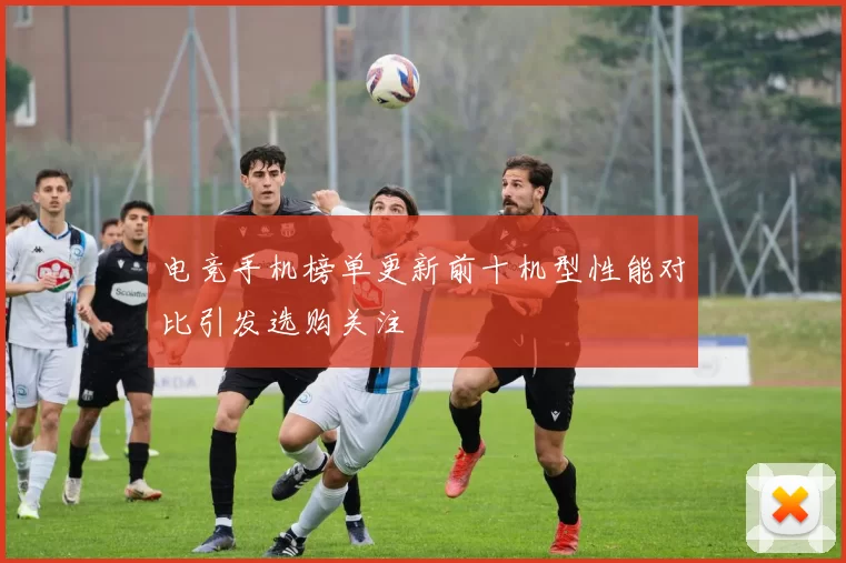 电竞手机榜单更新前十机型性能对比引发选购关注