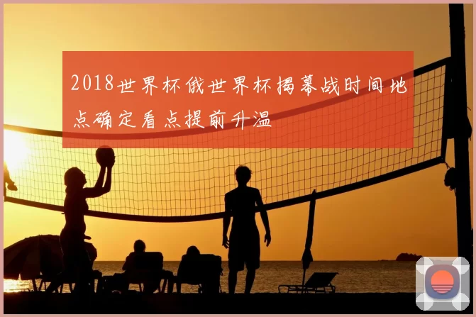 2018世界杯俄世界杯揭幕战时间地点确定看点提前升温