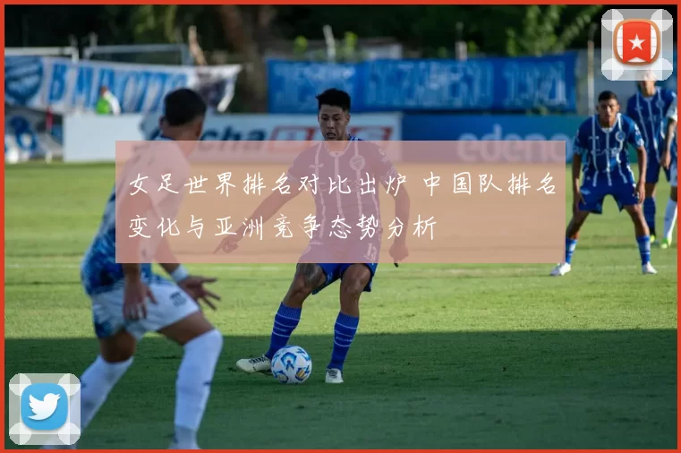 女足世界排名对比出炉 中国队排名变化与亚洲竞争态势分析