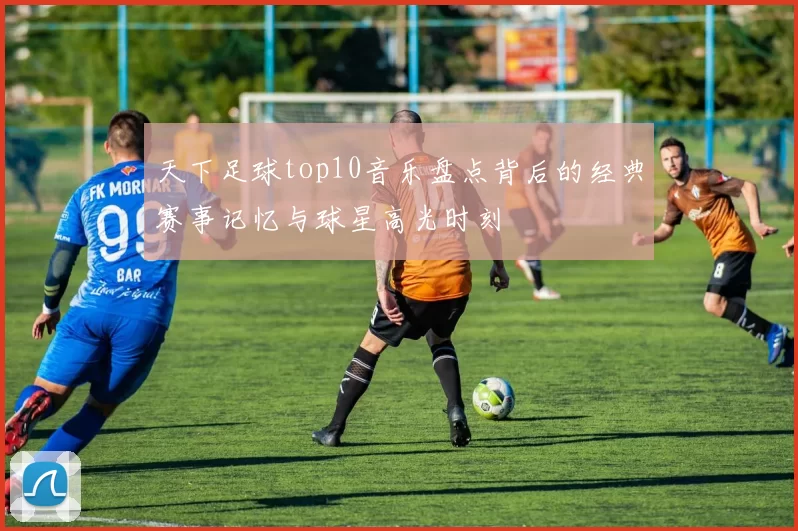 天下足球top10音乐盘点背后的经典赛事记忆与球星高光时刻