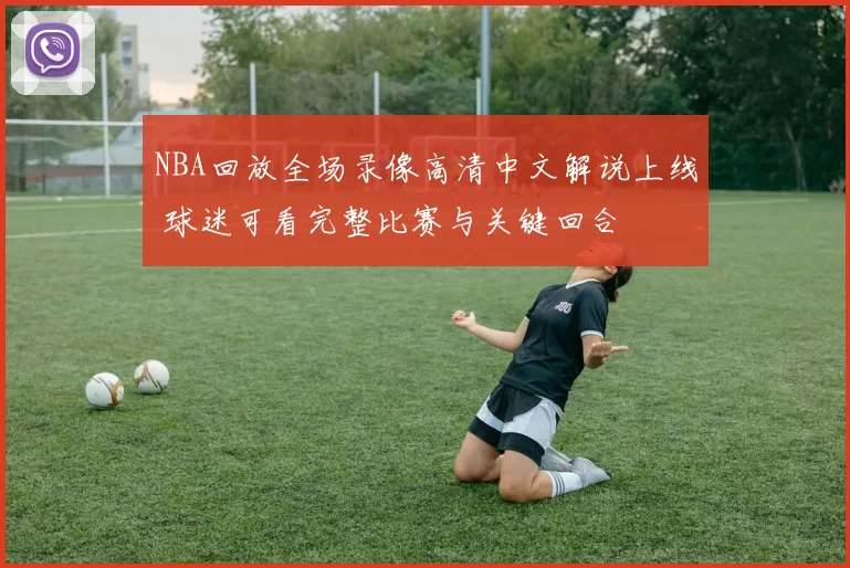 NBA回放全场录像高清中文解说上线 球迷可看完整比赛与关键回合