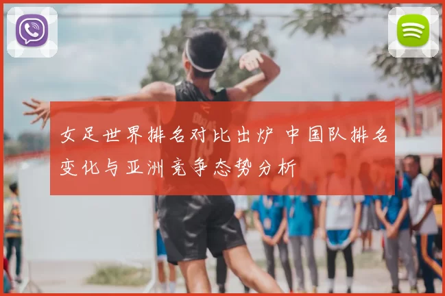 女足世界排名对比出炉 中国队排名变化与亚洲竞争态势分析