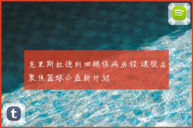 克里斯杜德利回顾伤病历程 退役后聚焦篮球公益新计划