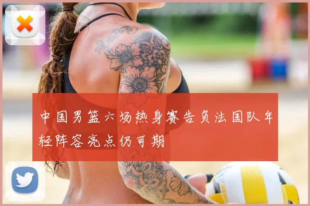 中国男篮六场热身赛告负法国队年轻阵容亮点仍可期