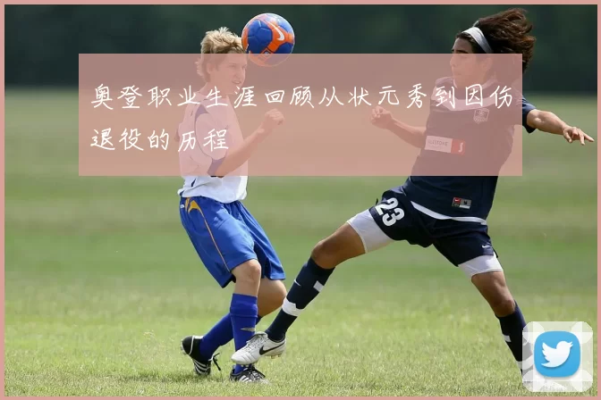 奥登职业生涯回顾从状元秀到因伤退役的历程